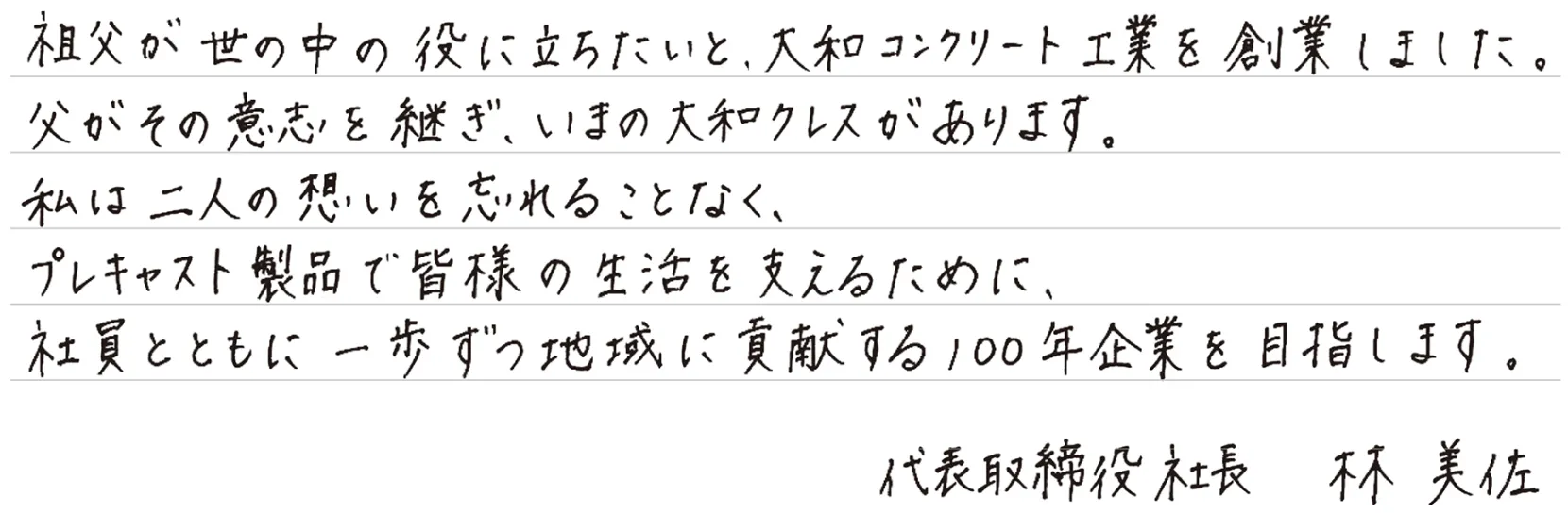 祖父が世の中の役に立ちたいと、大和コンクリート工業を創業しました。父がその意志を継ぎ、いまの大和クレスがあります。私は二人の想いを忘れることなく、プレキャスト製品で皆様の生活を支えるために、社員とともに一歩ずつ地域に貢献する100年企業を目指します。代表取締役 社長 林 美佐